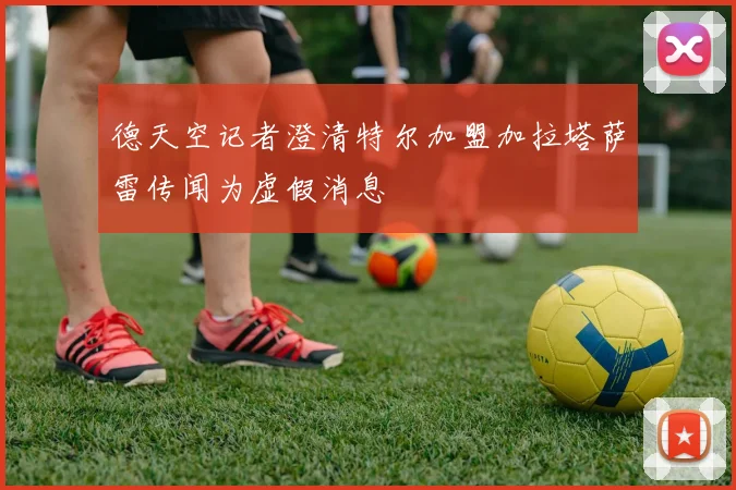 德天空记者澄清特尔加盟加拉塔萨雷传闻为虚假消息