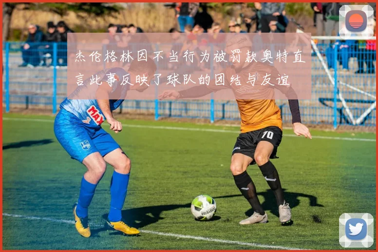 杰伦格林因不当行为被罚款奥特直言此事反映了球队的团结与友谊