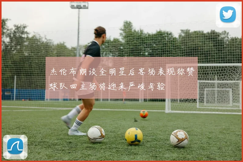 杰伦布朗谈全明星后客场表现称赞球队回主场将迎来严峻考验