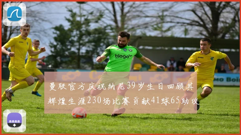 曼联官方庆祝纳尼39岁生日回顾其辉煌生涯230场比赛贡献41球65助攻