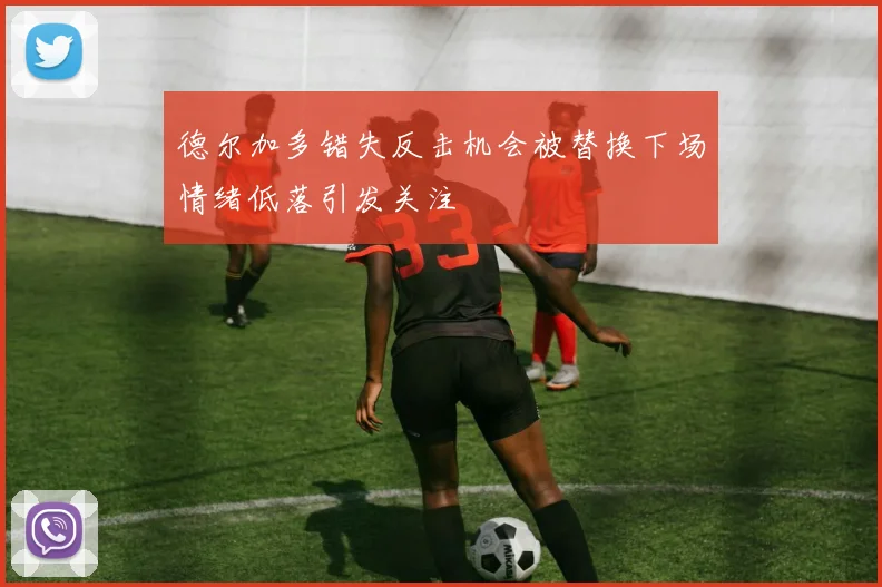 德尔加多错失反击机会被替换下场情绪低落引发关注