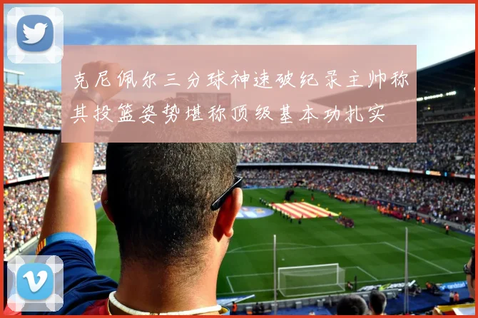 克尼佩尔三分球神速破纪录主帅称其投篮姿势堪称顶级基本功扎实