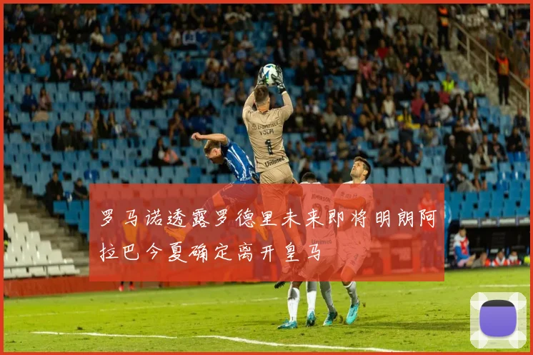 罗马诺透露罗德里未来即将明朗阿拉巴今夏确定离开皇马