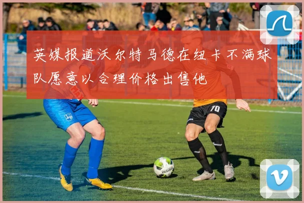 英媒报道沃尔特马德在纽卡不满球队愿意以合理价格出售他