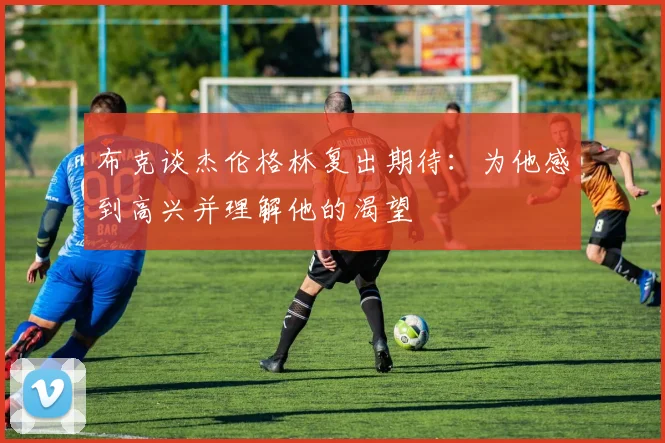 布克谈杰伦格林复出期待：为他感到高兴并理解他的渴望