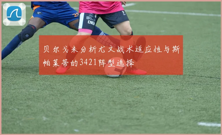 贝尔戈米分析尤文战术适应性与斯帕莱蒂的3421阵型选择