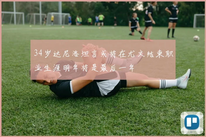 34岁达尼洛坦言或将在尤文结束职业生涯明年将是最后一年