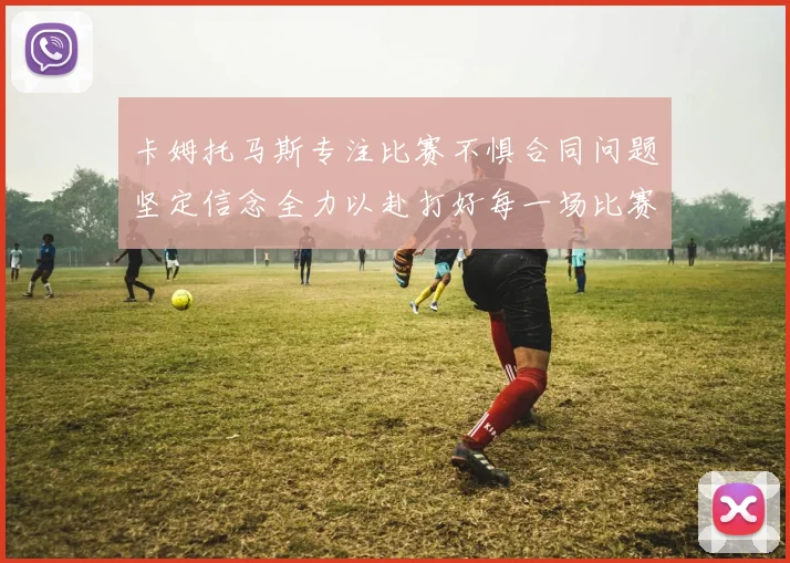 卡姆托马斯专注比赛不惧合同问题坚定信念全力以赴打好每一场比赛