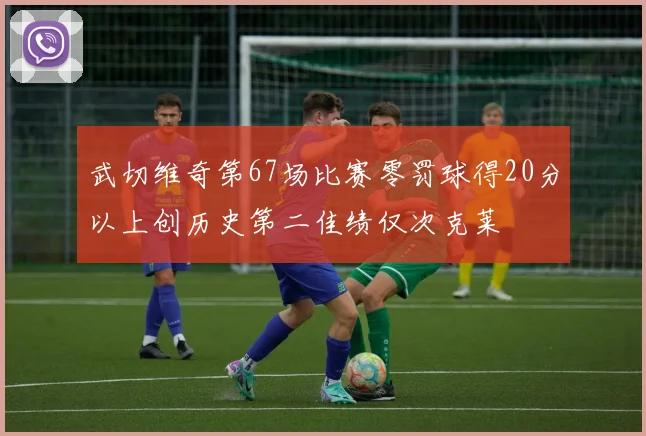 武切维奇第67场比赛零罚球得20分以上创历史第二佳绩仅次克莱