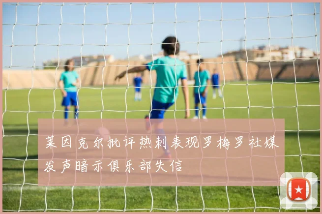 莱因克尔批评热刺表现罗梅罗社媒发声暗示俱乐部失信