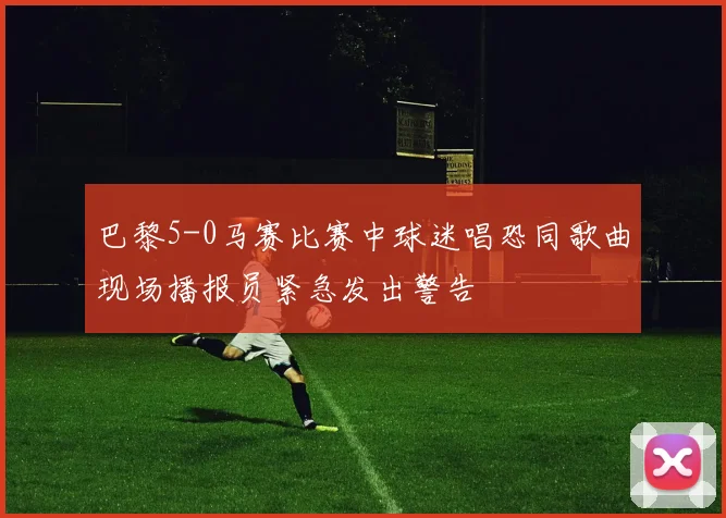 巴黎5-0马赛比赛中球迷唱恐同歌曲现场播报员紧急发出警告