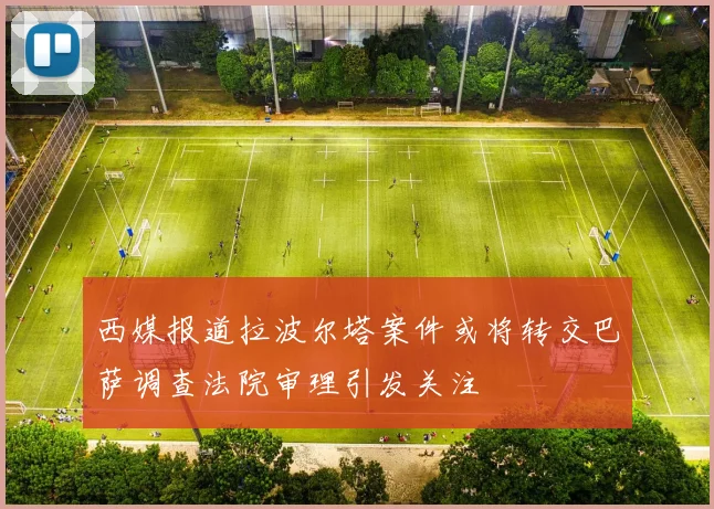西媒报道拉波尔塔案件或将转交巴萨调查法院审理引发关注