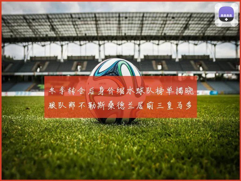 冬季转会后身价缩水球队榜单揭晓狼队那不勒斯桑德兰居前三皇马多特也在其中
