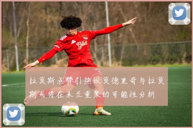 拉莫斯点赞引热议莫德里奇与拉莫斯或将在米兰重聚的可能性分析