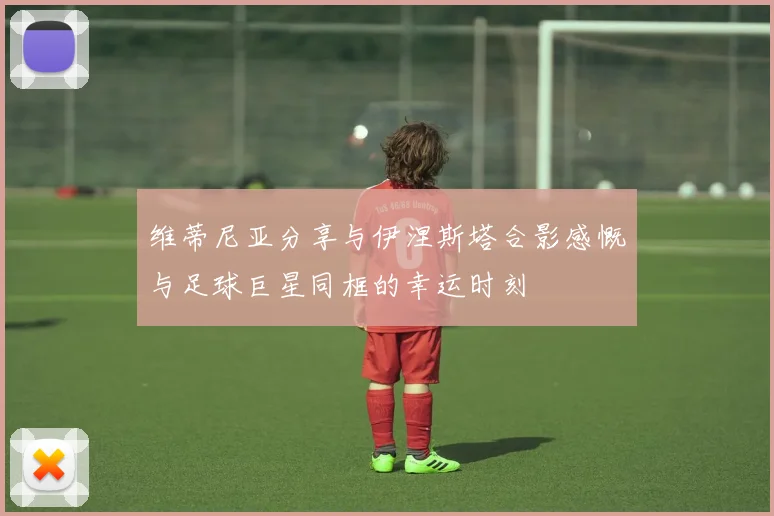 维蒂尼亚分享与伊涅斯塔合影感慨与足球巨星同框的幸运时刻