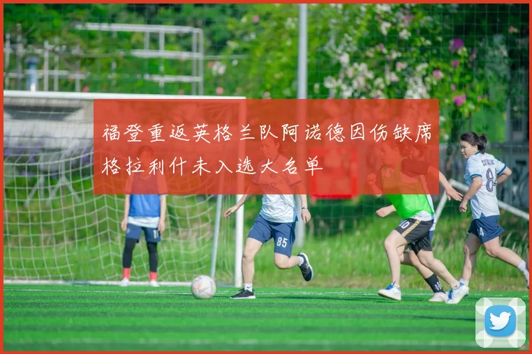 福登重返英格兰队阿诺德因伤缺席格拉利什未入选大名单