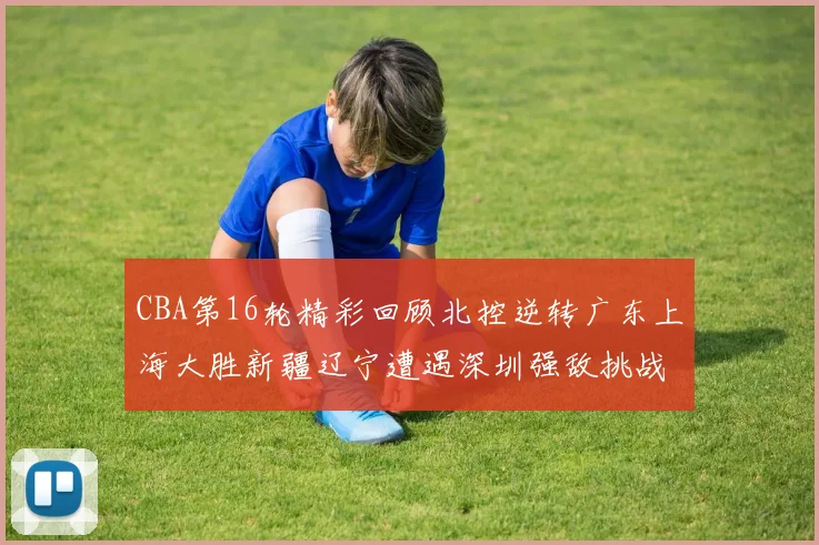 CBA第16轮精彩回顾北控逆转广东上海大胜新疆辽宁遭遇深圳强敌挑战