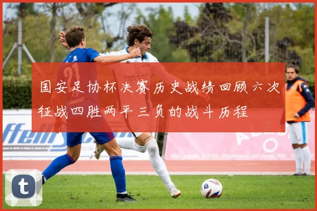 国安足协杯决赛历史战绩回顾六次征战四胜两平三负的战斗历程