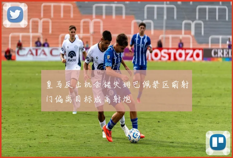 皇马反击机会错失姆巴佩禁区前射门偏离目标成高射炮