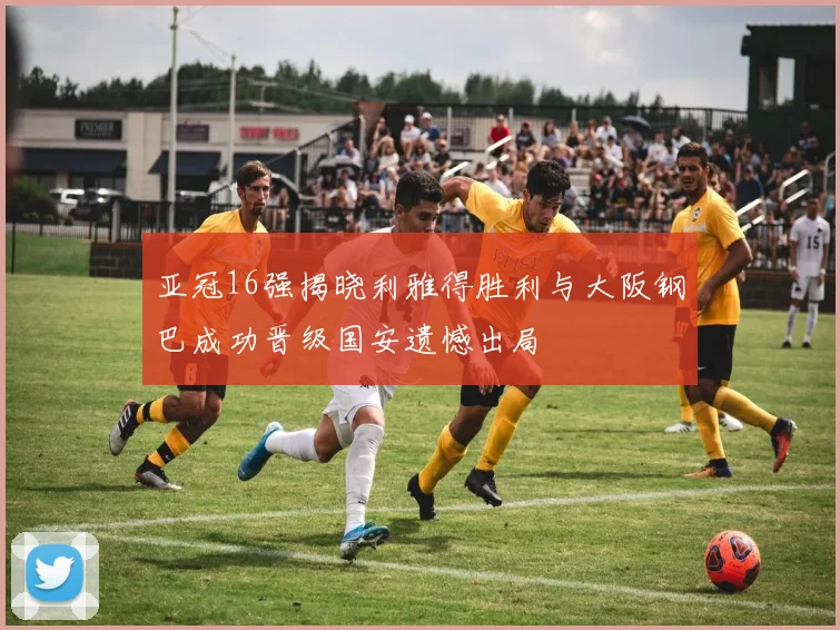 亚冠16强揭晓利雅得胜利与大阪钢巴成功晋级国安遗憾出局