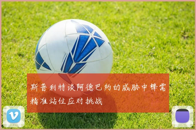 斯普利特谈阿德巴约的威胁中锋需精准站位应对挑战