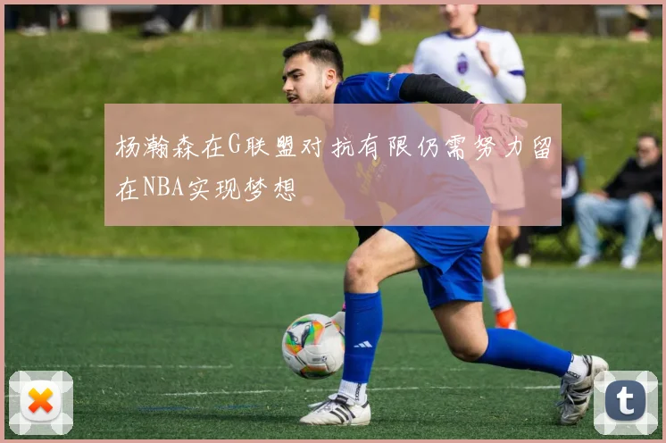 杨瀚森在G联盟对抗有限仍需努力留在NBA实现梦想