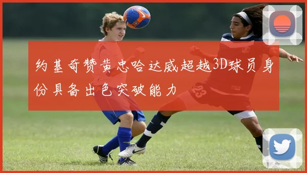 约基奇赞黄忠哈达威超越3D球员身份具备出色突破能力