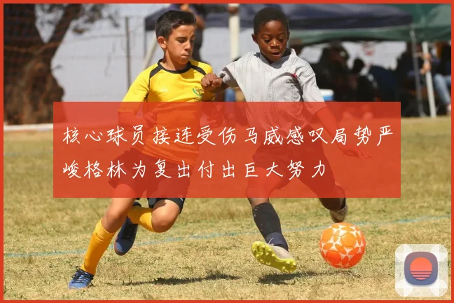 核心球员接连受伤马威感叹局势严峻格林为复出付出巨大努力