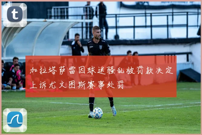 加拉塔萨雷因球迷骚乱被罚款决定上诉尤文图斯赛事处罚