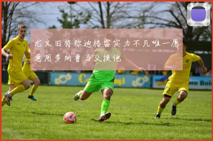 尤文旧将称迪格雷实力不凡唯一愿意用多纳鲁马交换他