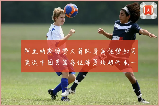 阿里纳斯称赞火箭队身高优势如同奥运中国男篮每位球员均超两米一