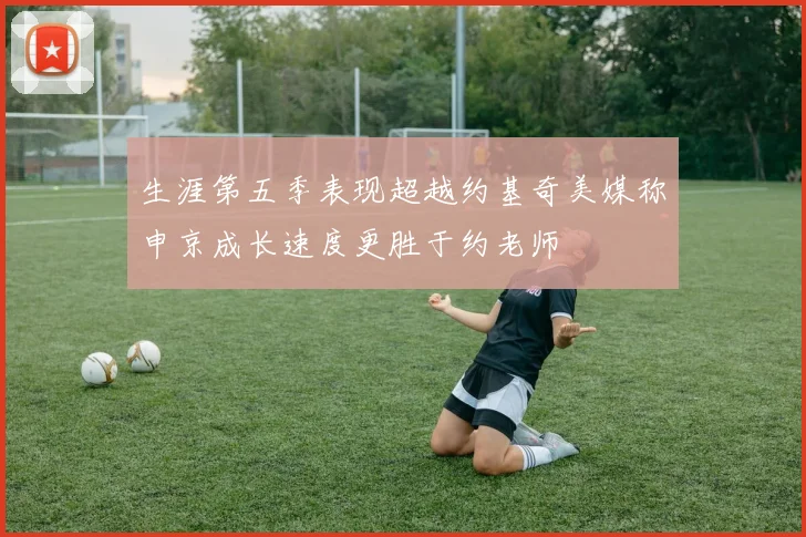 生涯第五季表现超越约基奇美媒称申京成长速度更胜于约老师