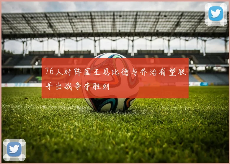 76人对阵国王恩比德与乔治有望联手出战争夺胜利