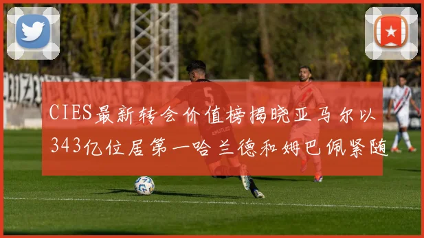 CIES最新转会价值榜揭晓亚马尔以343亿位居第一哈兰德和姆巴佩紧随其后
