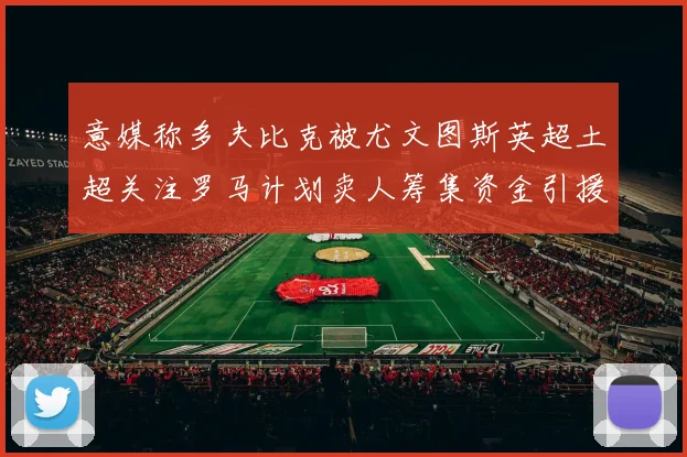 意媒称多夫比克被尤文图斯英超土超关注罗马计划卖人筹集资金引援