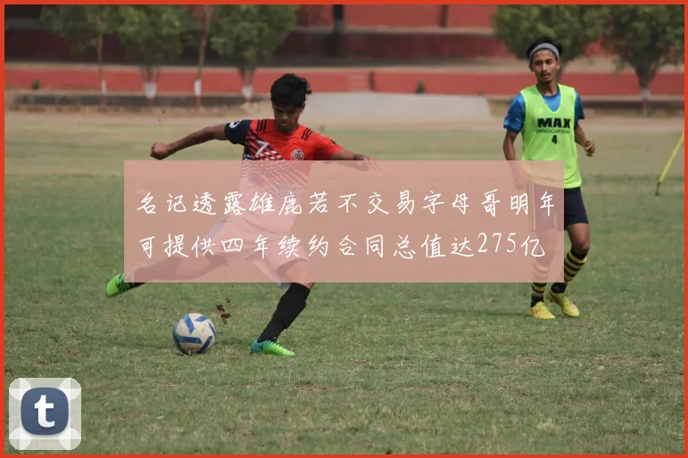 名记透露雄鹿若不交易字母哥明年可提供四年续约合同总值达275亿