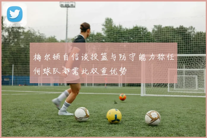 梅尔顿自信谈投篮与防守能力称任何球队都需此双重优势
