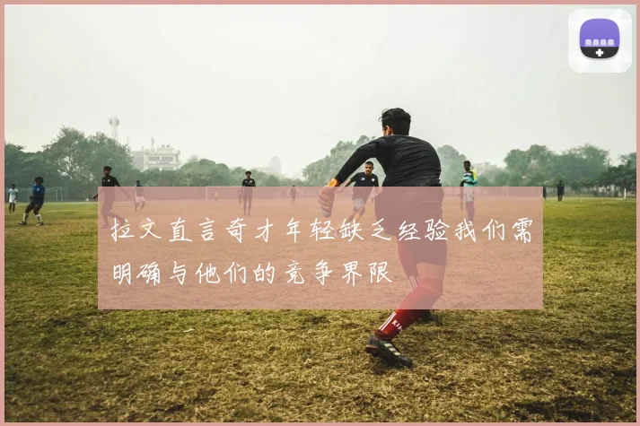拉文直言奇才年轻缺乏经验我们需明确与他们的竞争界限
