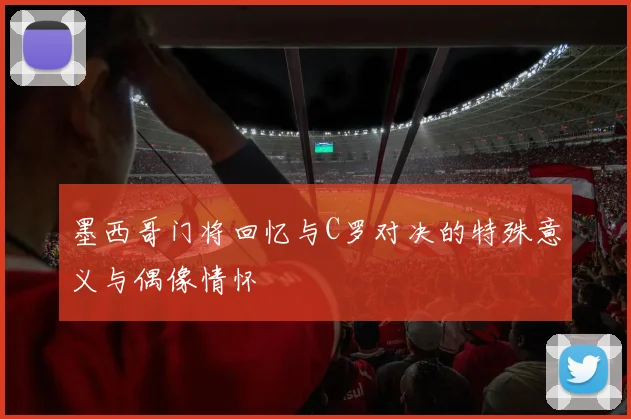 墨西哥门将回忆与C罗对决的特殊意义与偶像情怀